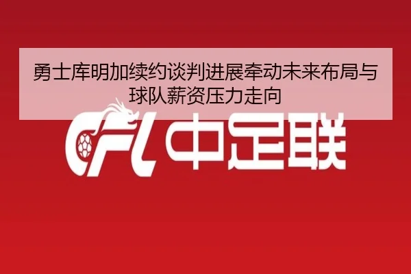 勇士库明加续约谈判进展牵动未来布局与球队薪资压力走向