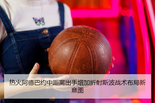 热火阿德巴约中距离出手增加折射斯波战术布局新意图