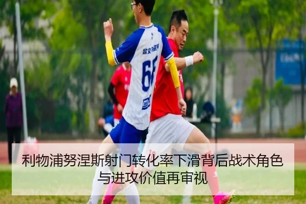利物浦努涅斯射门转化率下滑背后战术角色与进攻价值再审视