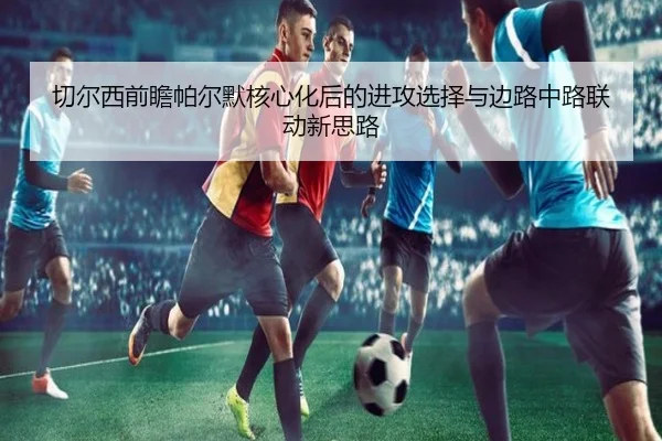 切尔西前瞻帕尔默核心化后的进攻选择与边路中路联动新思路